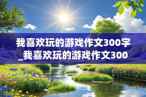 我喜欢玩的游戏作文300字_我喜欢玩的游戏作文300字三年级