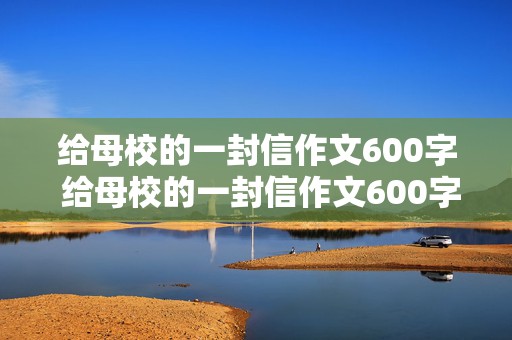 给母校的一封信作文600字 给母校的一封信作文600字六年级