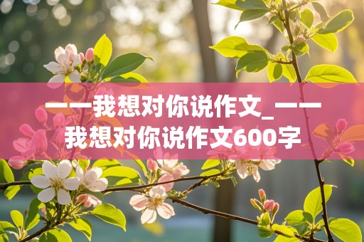 一一我想对你说作文_一一我想对你说作文600字