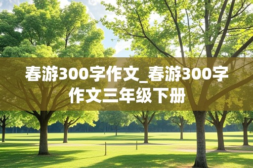 春游300字作文_春游300字作文三年级下册