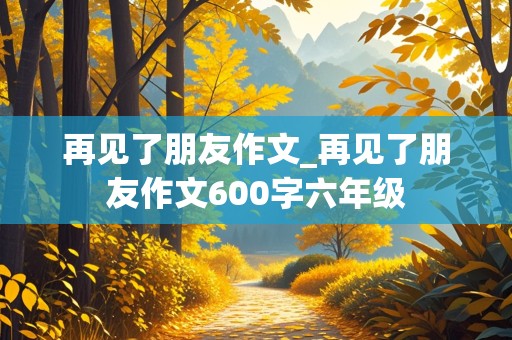 再见了朋友作文_再见了朋友作文600字六年级