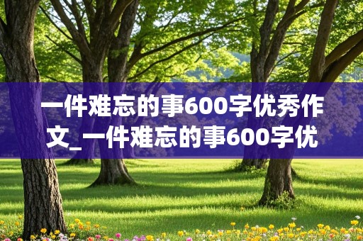 一件难忘的事600字优秀作文_一件难忘的事600字优秀作文范文