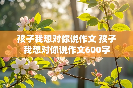 孩子我想对你说作文 孩子我想对你说作文600字