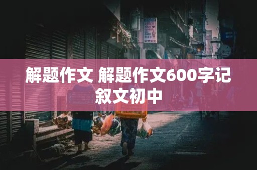 解题作文 解题作文600字记叙文初中