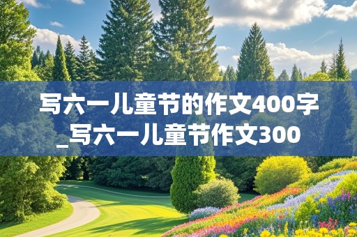 写六一儿童节的作文400字_写六一儿童节作文300