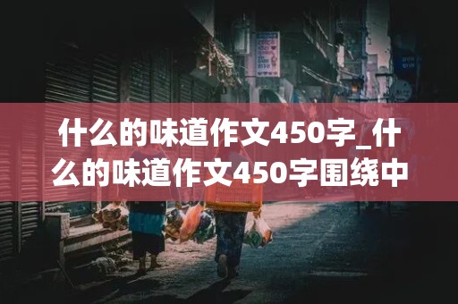 什么的味道作文450字_什么的味道作文450字围绕中心意思来写