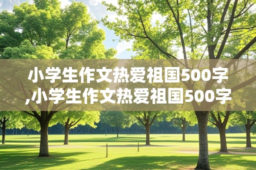 小学生作文热爱祖国500字,小学生作文热爱祖国500字在生活中