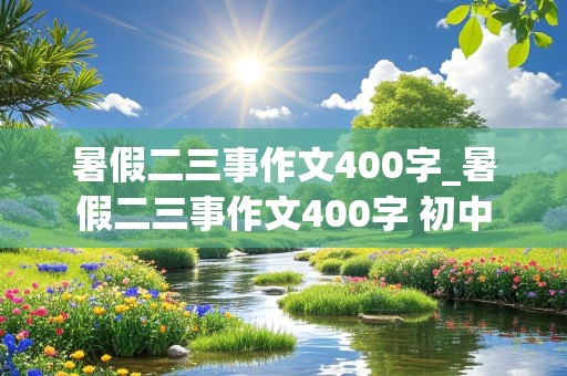 暑假二三事作文400字_暑假二三事作文400字 初中