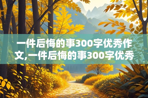 一件后悔的事300字优秀作文,一件后悔的事300字优秀作文三年级