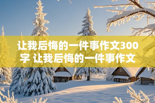 让我后悔的一件事作文300字 让我后悔的一件事作文300字作文