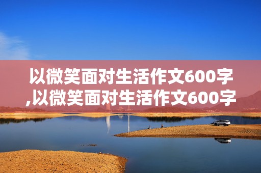 以微笑面对生活作文600字,以微笑面对生活作文600字记叙文