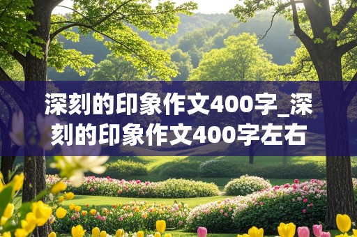 深刻的印象作文400字_深刻的印象作文400字左右