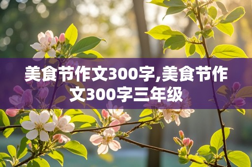 美食节作文300字,美食节作文300字三年级