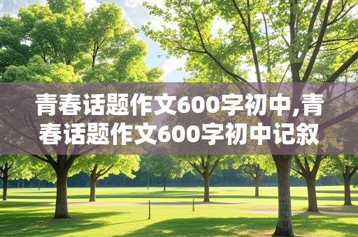 青春话题作文600字初中,青春话题作文600字初中记叙文