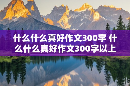 什么什么真好作文300字 什么什么真好作文300字以上