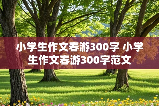 小学生作文春游300字 小学生作文春游300字范文