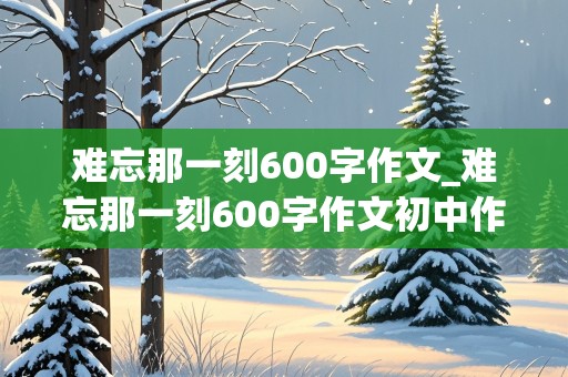 难忘那一刻600字作文_难忘那一刻600字作文初中作文