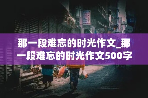 那一段难忘的时光作文_那一段难忘的时光作文500字