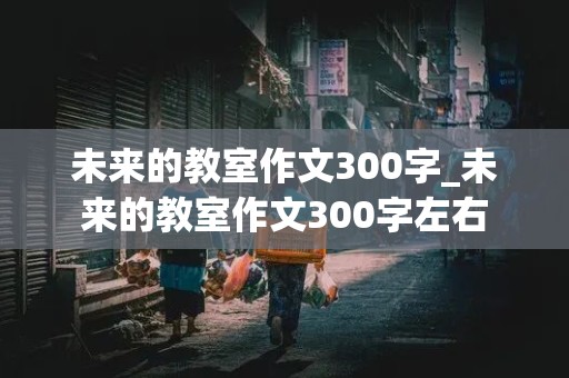 未来的教室作文300字_未来的教室作文300字左右