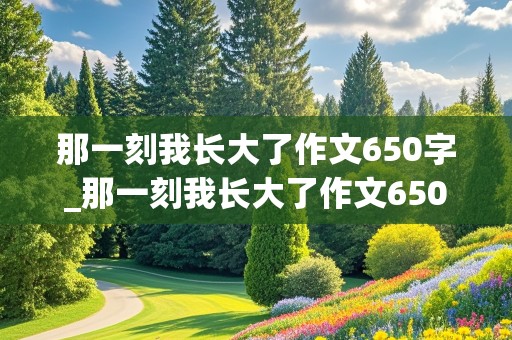 那一刻我长大了作文650字_那一刻我长大了作文650字免费的