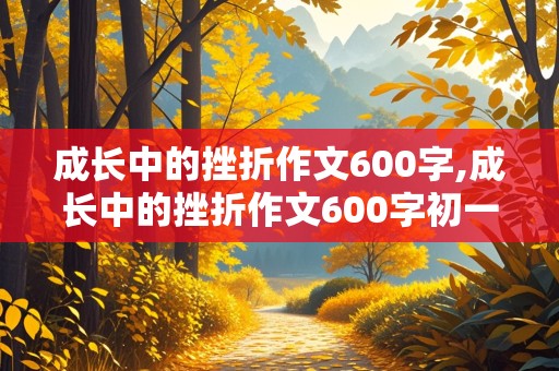 成长中的挫折作文600字,成长中的挫折作文600字初一