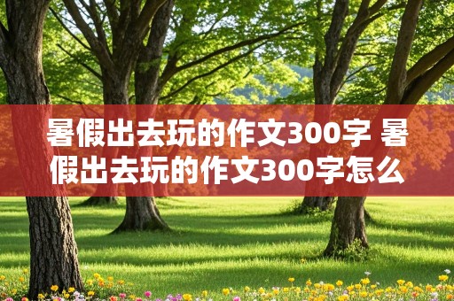 暑假出去玩的作文300字 暑假出去玩的作文300字怎么写