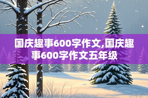 国庆趣事600字作文,国庆趣事600字作文五年级