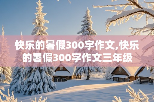 快乐的暑假300字作文,快乐的暑假300字作文三年级