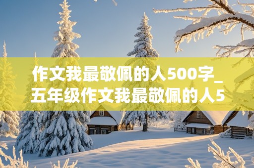 作文我最敬佩的人500字_五年级作文我最敬佩的人500字