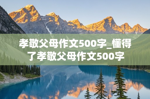 孝敬父母作文500字_懂得了孝敬父母作文500字