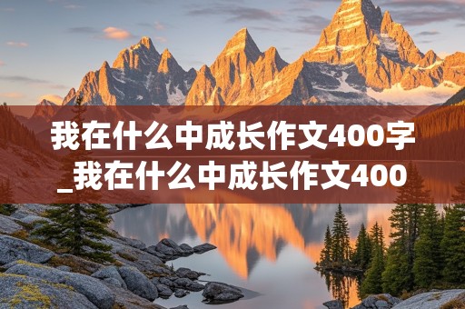 我在什么中成长作文400字_我在什么中成长作文400字左右