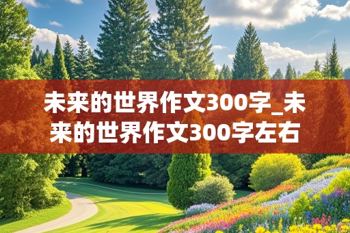 未来的世界作文300字_未来的世界作文300字左右