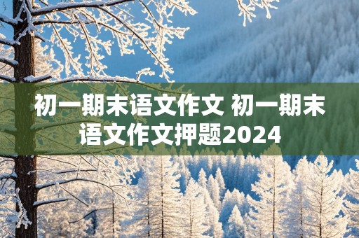 初一期末语文作文 初一期末语文作文押题2024