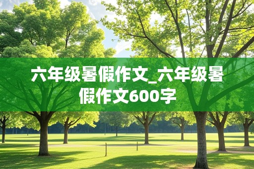 六年级暑假作文_六年级暑假作文600字