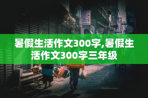 暑假生活作文300字,暑假生活作文300字三年级