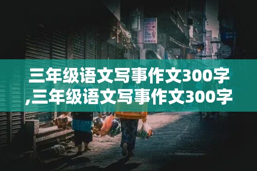 三年级语文写事作文300字,三年级语文写事作文300字,下册