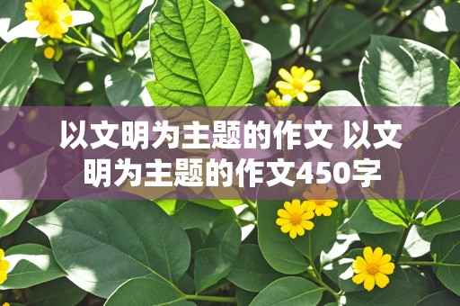 以文明为主题的作文 以文明为主题的作文450字