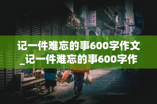 记一件难忘的事600字作文_记一件难忘的事600字作文初中