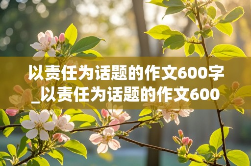 以责任为话题的作文600字_以责任为话题的作文600字记叙文