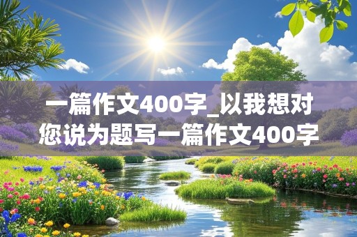 一篇作文400字_以我想对您说为题写一篇作文400字