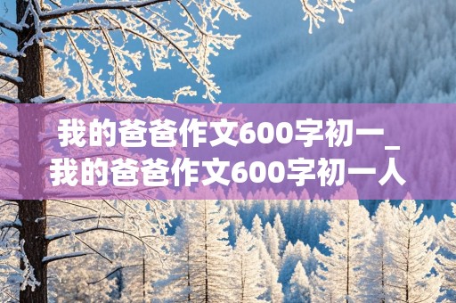 我的爸爸作文600字初一_我的爸爸作文600字初一人物描写