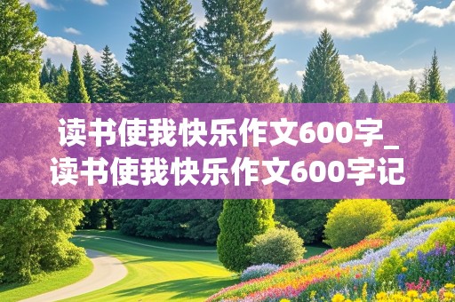 读书使我快乐作文600字_读书使我快乐作文600字记叙文