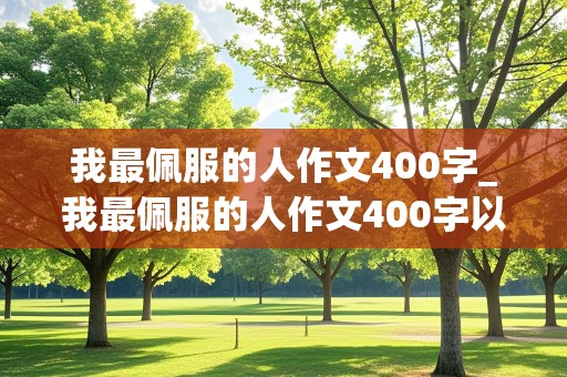 我最佩服的人作文400字_我最佩服的人作文400字以上