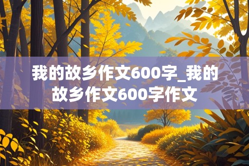 我的故乡作文600字_我的故乡作文600字作文