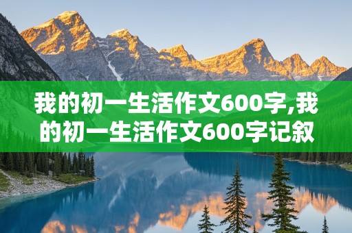 我的初一生活作文600字,我的初一生活作文600字记叙文