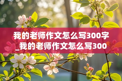 我的老师作文怎么写300字_我的老师作文怎么写300字左右