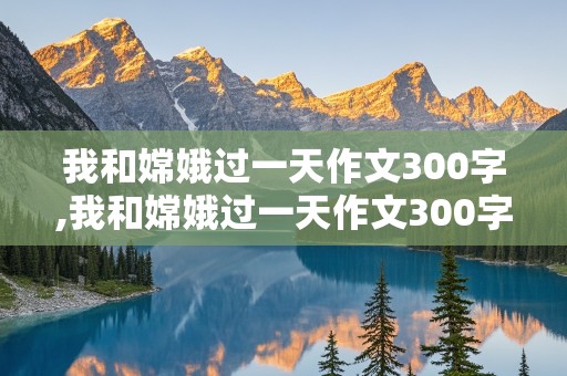 我和嫦娥过一天作文300字,我和嫦娥过一天作文300字四年级