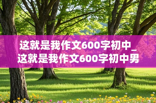 这就是我作文600字初中_这就是我作文600字初中男生