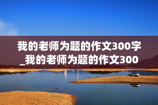 我的老师为题的作文300字_我的老师为题的作文300字三年级