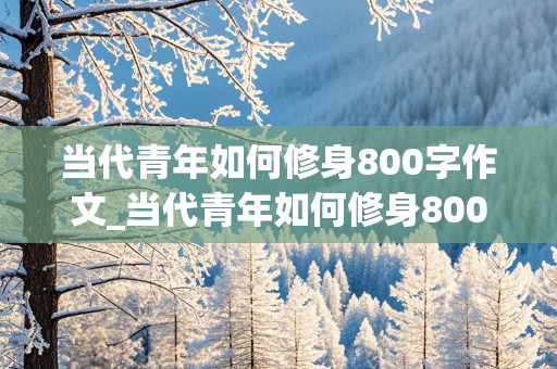 当代青年如何修身800字作文_当代青年如何修身800字作文素材